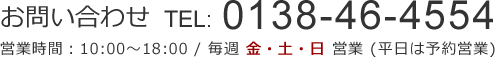 お問い合わせTEL：0138-46-4554 営業時間：10:00～18:00/毎週 金・土・日 営業(平日は予約営業)